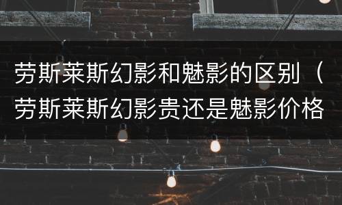 劳斯莱斯幻影和魅影的区别（劳斯莱斯幻影贵还是魅影价格贵?）