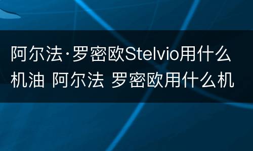 阿尔法·罗密欧Stelvio用什么机油 阿尔法 罗密欧用什么机油