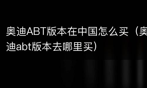 奥迪ABT版本在中国怎么买（奥迪abt版本去哪里买）
