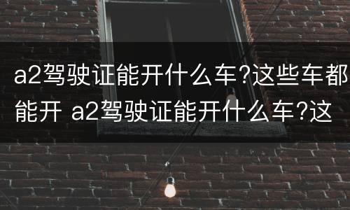 a2驾驶证能开什么车?这些车都能开 a2驾驶证能开什么车?这些车都能开吗