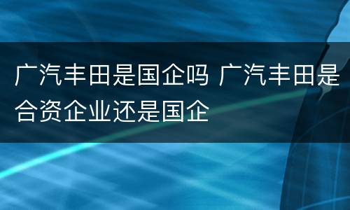 广汽丰田是国企吗 广汽丰田是合资企业还是国企