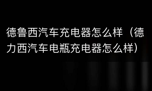 德鲁西汽车充电器怎么样（德力西汽车电瓶充电器怎么样）