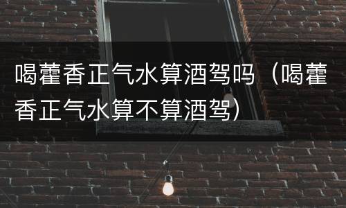 喝藿香正气水算酒驾吗（喝藿香正气水算不算酒驾）