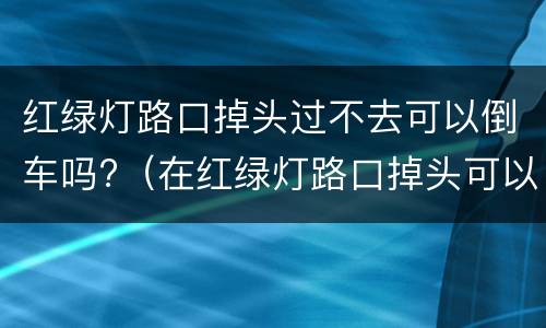 红绿灯路口掉头过不去可以倒车吗?（在红绿灯路口掉头可以倒车吗）
