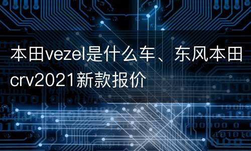 本田vezel是什么车、东风本田crv2021新款报价