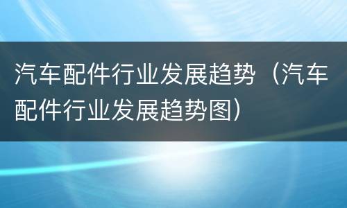 汽车配件行业发展趋势（汽车配件行业发展趋势图）