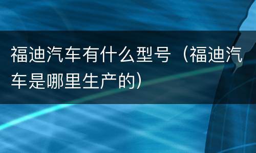 福迪汽车有什么型号（福迪汽车是哪里生产的）