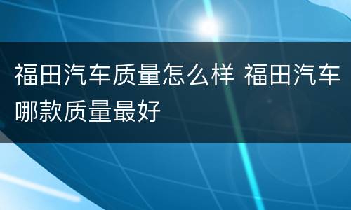 福田汽车质量怎么样 福田汽车哪款质量最好