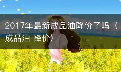 2017年最新成品油降价了吗（成品油 降价）