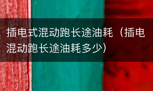 插电式混动跑长途油耗（插电混动跑长途油耗多少）