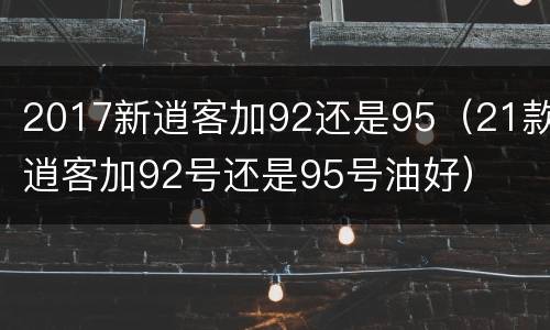 2017新逍客加92还是95（21款逍客加92号还是95号油好）