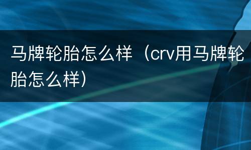马牌轮胎怎么样（crv用马牌轮胎怎么样）