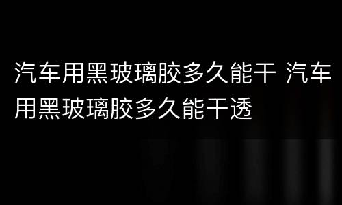 汽车用黑玻璃胶多久能干 汽车用黑玻璃胶多久能干透