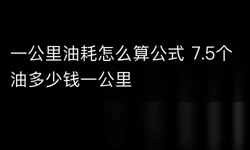 一公里油耗怎么算公式 7.5个油多少钱一公里