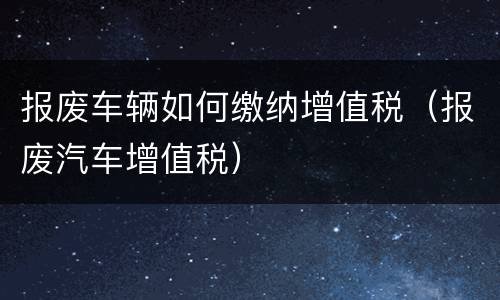 报废车辆如何缴纳增值税（报废汽车增值税）