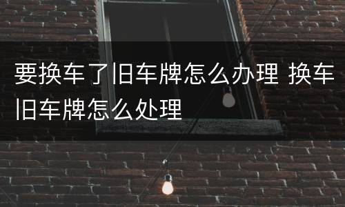 要换车了旧车牌怎么办理 换车旧车牌怎么处理