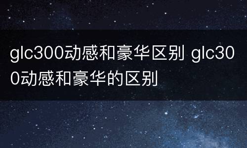 glc300动感和豪华区别 glc300动感和豪华的区别