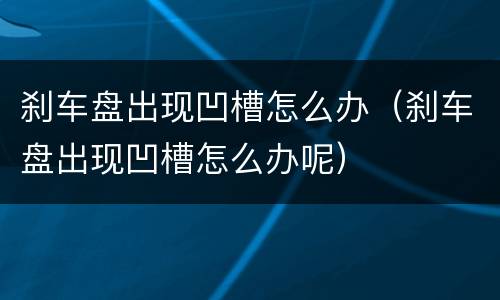 刹车盘出现凹槽怎么办（刹车盘出现凹槽怎么办呢）