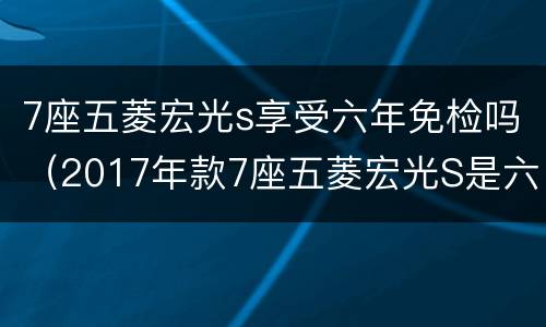 7座五菱宏光s享受六年免检吗（2017年款7座五菱宏光S是六年免检吗）