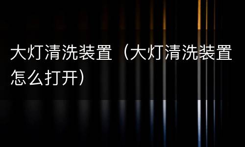 大灯清洗装置（大灯清洗装置怎么打开）