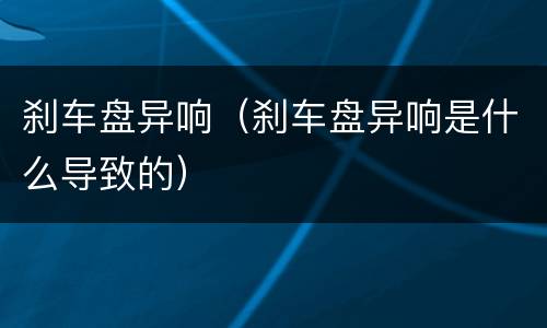 刹车盘异响（刹车盘异响是什么导致的）