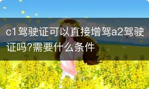 c1驾驶证可以直接增驾a2驾驶证吗?需要什么条件