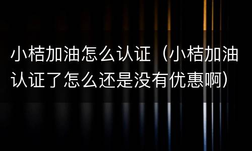 小桔加油怎么认证（小桔加油认证了怎么还是没有优惠啊）