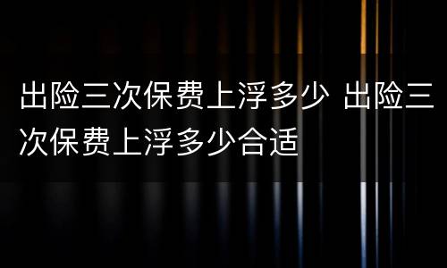 出险三次保费上浮多少 出险三次保费上浮多少合适