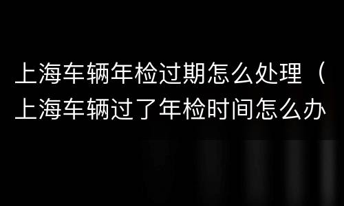 上海车辆年检过期怎么处理（上海车辆过了年检时间怎么办）