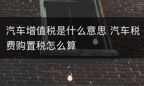 汽车增值税是什么意思 汽车税费购置税怎么算
