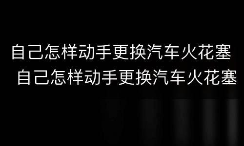 自己怎样动手更换汽车火花塞 自己怎样动手更换汽车火花塞呢
