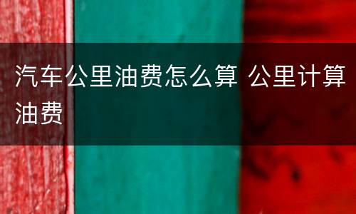 汽车公里油费怎么算 公里计算油费