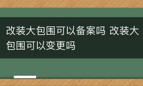 改装大包围可以备案吗 改装大包围可以变更吗