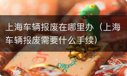 上海车辆报废在哪里办（上海车辆报废需要什么手续）
