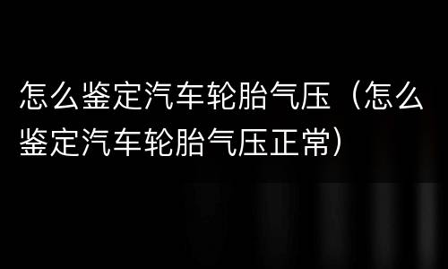 怎么鉴定汽车轮胎气压（怎么鉴定汽车轮胎气压正常）