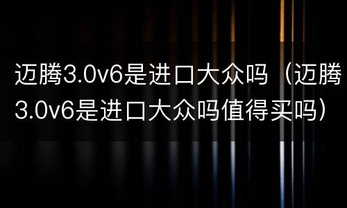 迈腾3.0v6是进口大众吗（迈腾3.0v6是进口大众吗值得买吗）