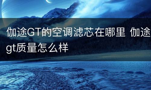 伽途GT的空调滤芯在哪里 伽途gt质量怎么样