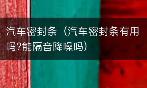 汽车密封条（汽车密封条有用吗?能隔音降噪吗）