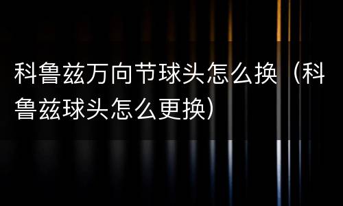 科鲁兹万向节球头怎么换（科鲁兹球头怎么更换）