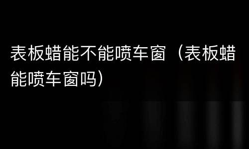 表板蜡能不能喷车窗（表板蜡能喷车窗吗）
