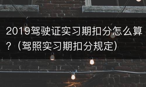 2019驾驶证实习期扣分怎么算?（驾照实习期扣分规定）