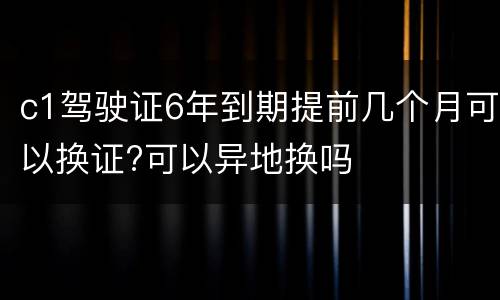 c1驾驶证6年到期提前几个月可以换证?可以异地换吗