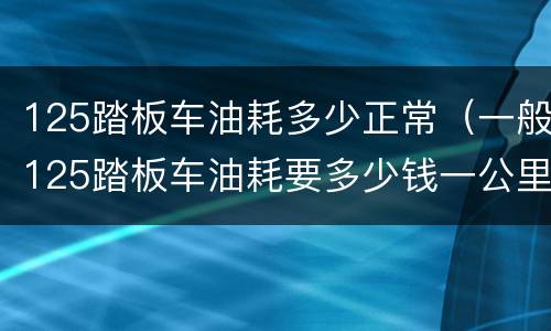 125踏板车油耗多少正常（一般125踏板车油耗要多少钱一公里）
