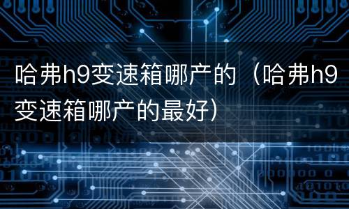 哈弗h9变速箱哪产的（哈弗h9变速箱哪产的最好）