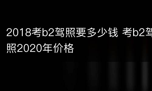 2018考b2驾照要多少钱 考b2驾照2020年价格
