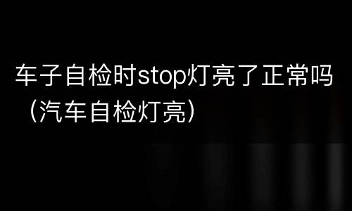 车子自检时stop灯亮了正常吗（汽车自检灯亮）