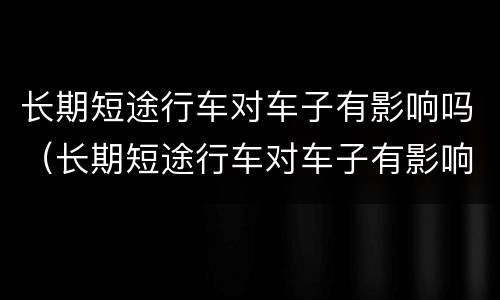 长期短途行车对车子有影响吗（长期短途行车对车子有影响吗视频）