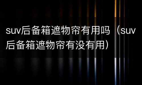 suv后备箱遮物帘有用吗（suv后备箱遮物帘有没有用）