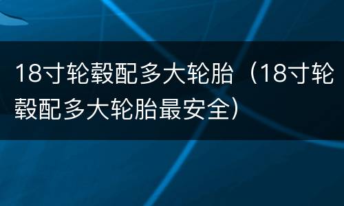 18寸轮毂配多大轮胎（18寸轮毂配多大轮胎最安全）