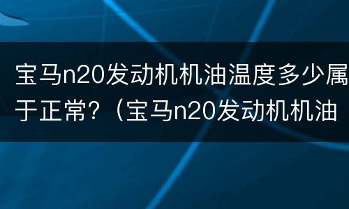 宝马n20发动机机油温度多少属于正常?（宝马n20发动机机油温度多少属于正常范围内）
